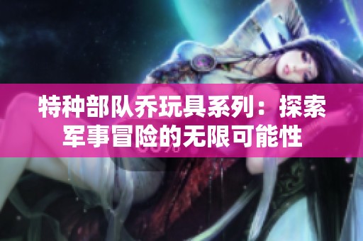 特种部队乔玩具系列：探索军事冒险的无限可能性