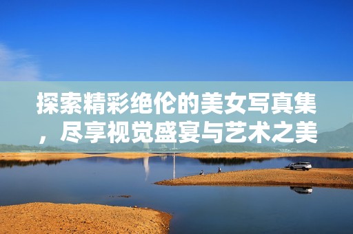 探索精彩绝伦的美女写真集，尽享视觉盛宴与艺术之美