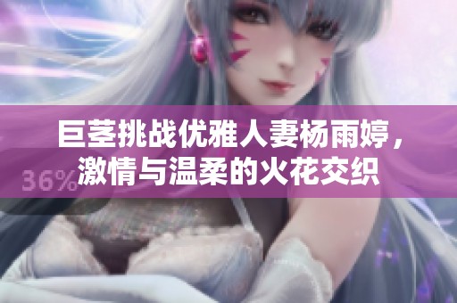 巨茎挑战优雅人妻杨雨婷，激情与温柔的火花交织