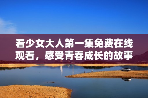 看少女大人第一集免费在线观看，感受青春成长的故事魅力
