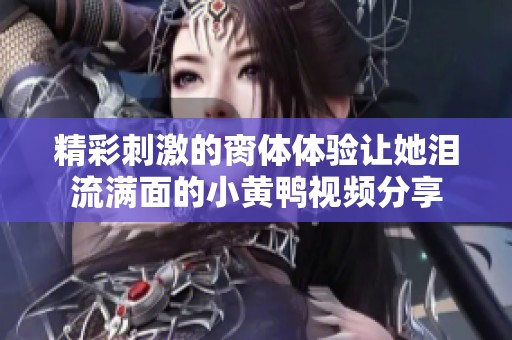 精彩刺激的脔体体验让她泪流满面的小黄鸭视频分享