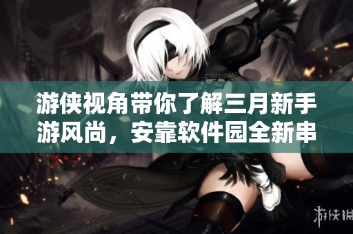游侠视角带你了解三月新手游风尚，安靠软件园全新串烧热点解析