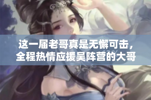 这一届老哥真是无懈可击，全程热情应援吴阵营的大哥绝对出彩