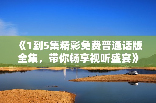 《1到5集精彩免费普通话版全集，带你畅享视听盛宴》