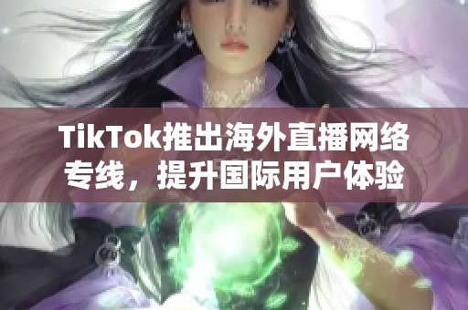 TikTok推出海外直播网络专线，提升国际用户体验