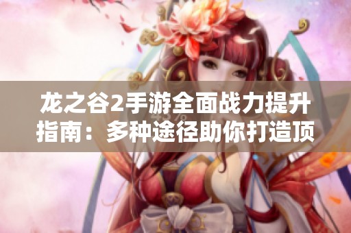 龙之谷2手游全面战力提升指南：多种途径助你打造顶尖角色