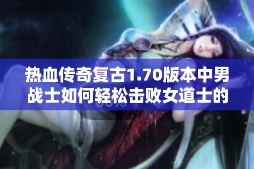 热血传奇复古1.70版本中男战士如何轻松击败女道士的策略与体验分享