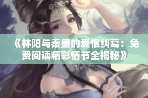 《林阳与秦墨的爱恨纠葛：免费阅读精彩情节全揭秘》