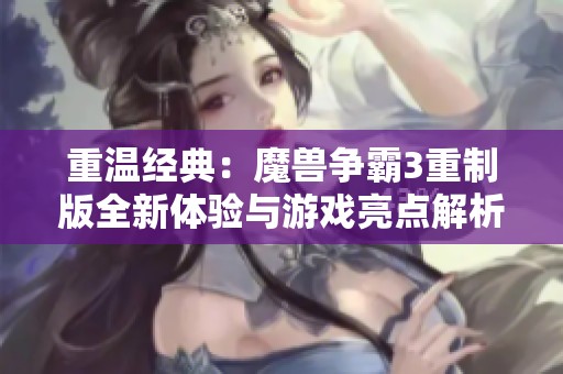 重温经典：魔兽争霸3重制版全新体验与游戏亮点解析