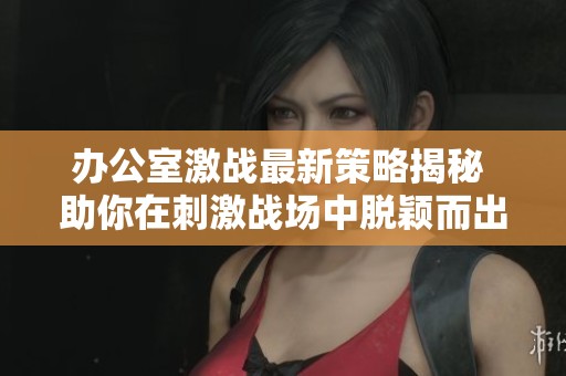 办公室激战最新策略揭秘 助你在刺激战场中脱颖而出