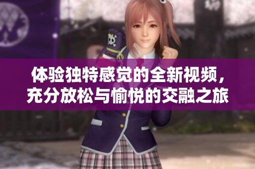 体验独特感觉的全新视频，充分放松与愉悦的交融之旅