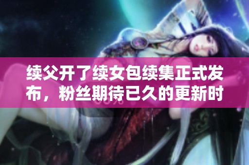 续父开了续女包续集正式发布，粉丝期待已久的更新时间揭晓
