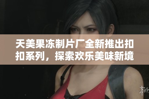 天美果冻制片厂全新推出扣扣系列，探索欢乐美味新境界