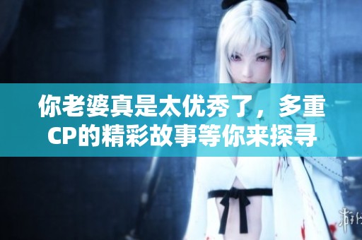 你老婆真是太优秀了，多重CP的精彩故事等你来探寻
