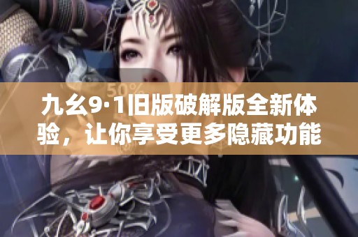 九幺9·1旧版破解版全新体验，让你享受更多隐藏功能与玩法