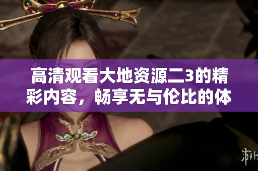 高清观看大地资源二3的精彩内容，畅享无与伦比的体验