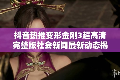 抖音热推变形金刚3超高清完整版社会新闻最新动态揭秘