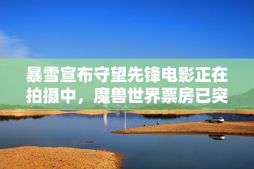 暴雪宣布守望先锋电影正在拍摄中，魔兽世界票房已突破十亿
