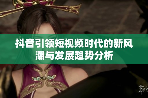 抖音引领短视频时代的新风潮与发展趋势分析
