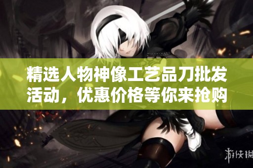 精选人物神像工艺品刀批发活动，优惠价格等你来抢购