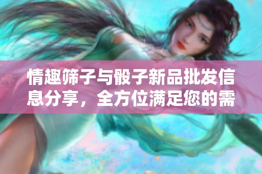 情趣筛子与骰子新品批发信息分享，全方位满足您的需求与选择