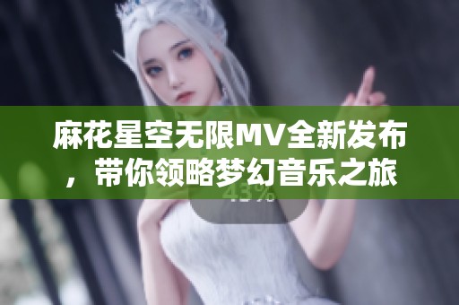 麻花星空无限MV全新发布，带你领略梦幻音乐之旅