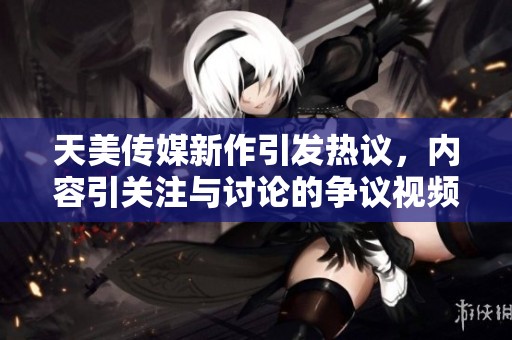 天美传媒新作引发热议，内容引关注与讨论的争议视频揭晓