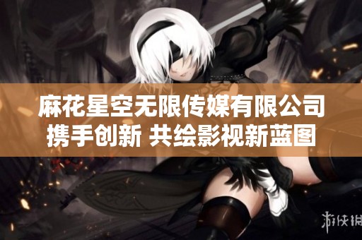 麻花星空无限传媒有限公司携手创新 共绘影视新蓝图