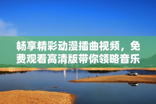 畅享精彩动漫插曲视频，免费观看高清版带你领略音乐之美