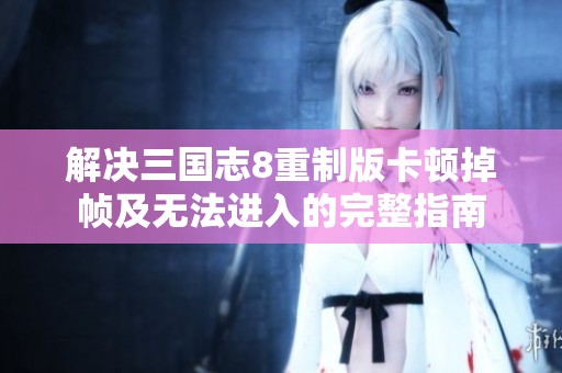 解决三国志8重制版卡顿掉帧及无法进入的完整指南