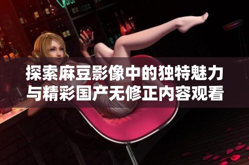 探索麻豆影像中的独特魅力与精彩国产无修正内容观看体验