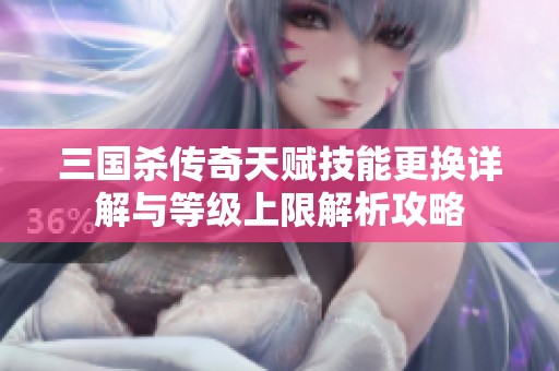 三国杀传奇天赋技能更换详解与等级上限解析攻略