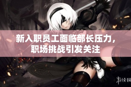 新入职员工面临部长压力，职场挑战引发关注