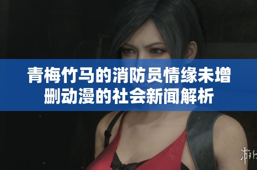 青梅竹马的消防员情缘未增删动漫的社会新闻解析