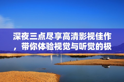 深夜三点尽享高清影视佳作，带你体验视觉与听觉的极致盛宴
