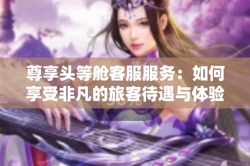 尊享头等舱客服服务：如何享受非凡的旅客待遇与体验