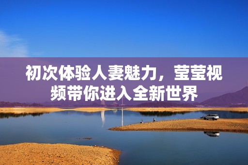 初次体验人妻魅力，莹莹视频带你进入全新世界