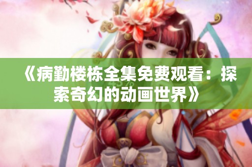 《病勤楼栋全集免费观看：探索奇幻的动画世界》