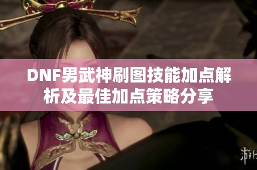 DNF男武神刷图技能加点解析及最佳加点策略分享