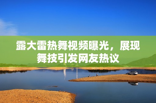 露大雷热舞视频曝光，展现舞技引发网友热议