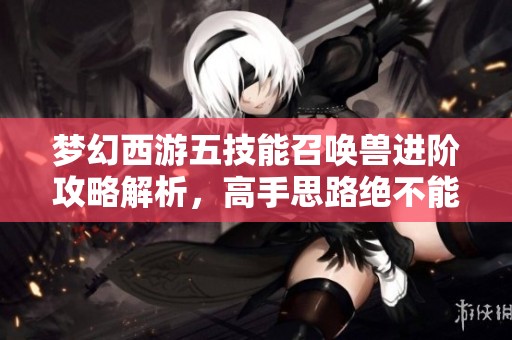 梦幻西游五技能召唤兽进阶攻略解析，高手思路绝不能错过