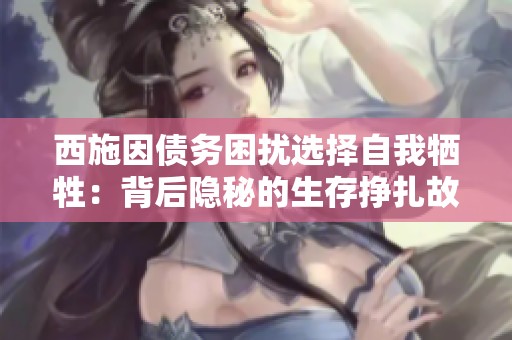 西施因债务困扰选择自我牺牲：背后隐秘的生存挣扎故事