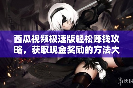 西瓜视频极速版轻松赚钱攻略，获取现金奖励的方法大揭秘