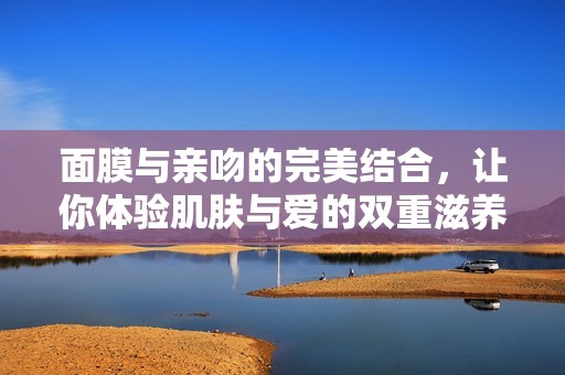 面膜与亲吻的完美结合，让你体验肌肤与爱的双重滋养