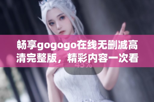 畅享gogogo在线无删减高清完整版，精彩内容一次看个够
