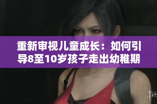 重新审视儿童成长：如何引导8至10岁孩子走出幼稚期