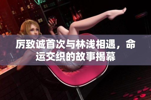 厉致诚首次与林浅相遇，命运交织的故事揭幕