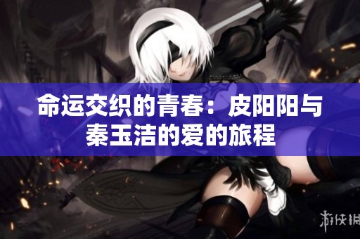 命运交织的青春：皮阳阳与秦玉洁的爱的旅程