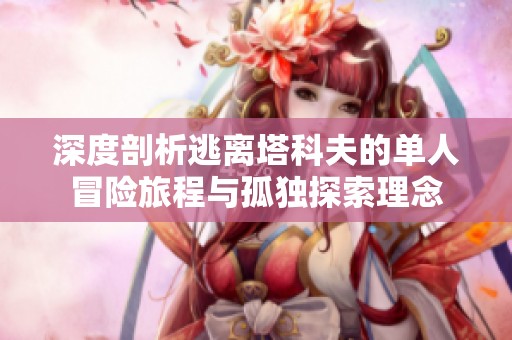 深度剖析逃离塔科夫的单人冒险旅程与孤独探索理念