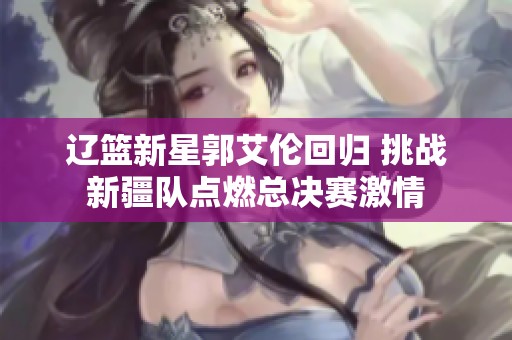 辽篮新星郭艾伦回归 挑战新疆队点燃总决赛激情